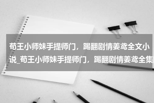 苟王小师妹手提师门，踢翻剧情姜鸢全文小说_苟王小师妹手提师门，踢翻剧情姜鸢全集阅读