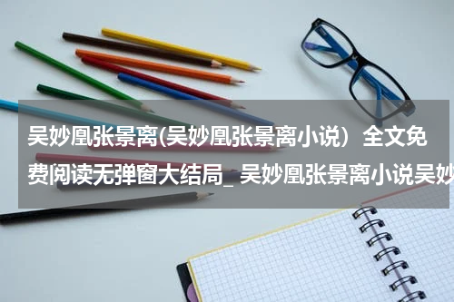 吴妙凰张景离(吴妙凰张景离小说）全文免费阅读无弹窗大结局_ 吴妙凰张景离小说吴妙凰张景离最新章节列表_笔趣阁（吴妙凰张景离）