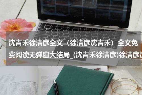 沈青禾徐清彦全文（徐清彦沈青禾）全文免费阅读无弹窗大结局_(沈青禾徐清彦)徐清彦沈青禾全文最新章节列表_笔趣阁（沈青禾徐清彦全文）