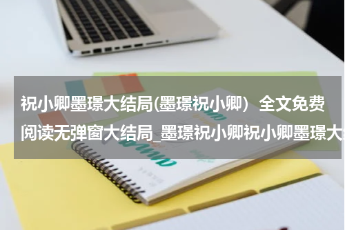 祝小卿墨璟大结局(墨璟祝小卿）全文免费阅读无弹窗大结局_墨璟祝小卿祝小卿墨璟大结局最新章节列表_笔趣阁（祝小卿墨璟大结局）