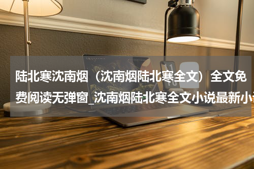 陆北寒沈南烟（沈南烟陆北寒全文）全文免费阅读无弹窗_沈南烟陆北寒全文小说最新小说_笔趣阁（沈南烟陆北寒全文）