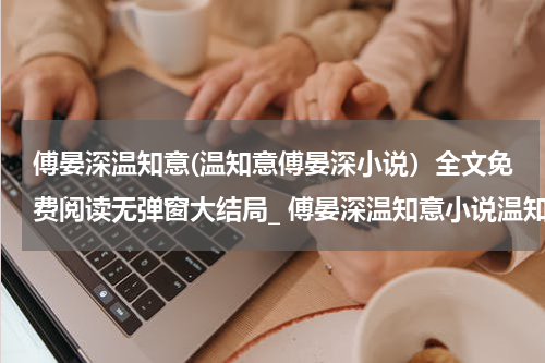 傅晏深温知意(温知意傅晏深小说）全文免费阅读无弹窗大结局_ 傅晏深温知意小说温知意傅晏深最新章节列表_笔趣阁（温知意傅晏深）