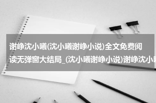 谢峥沈小曦(沈小曦谢峥小说)全文免费阅读无弹窗大结局_(沈小曦谢峥小说)谢峥沈小曦无弹窗最新章节列表_笔趣阁(谢峥沈小曦)