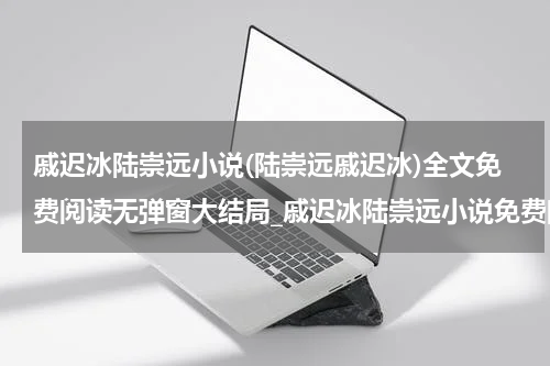 戚迟冰陆崇远小说(陆崇远戚迟冰)全文免费阅读无弹窗大结局_戚迟冰陆崇远小说免费阅读最新章节列表_笔趣阁（陆崇远戚迟冰）