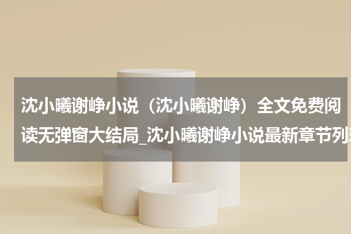沈小曦谢峥小说（沈小曦谢峥）全文免费阅读无弹窗大结局_沈小曦谢峥小说最新章节列表_笔趣阁（沈小曦谢峥）