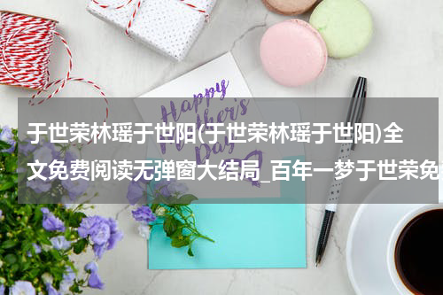 于世荣林瑶于世阳(于世荣林瑶于世阳)全文免费阅读无弹窗大结局_百年一梦于世荣免费阅读最新章节列表_笔趣阁（于世荣林瑶于世阳）