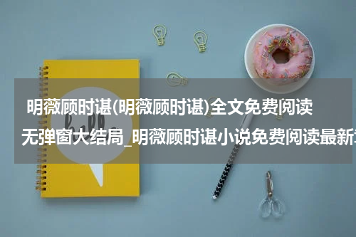  明薇顾时谌(明薇顾时谌)全文免费阅读无弹窗大结局_明薇顾时谌小说免费阅读最新章节列表_笔趣阁（明薇顾时谌）