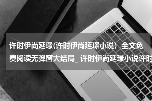 许时伊尚延璟(许时伊尚延璟小说）全文免费阅读无弹窗大结局_ 许时伊尚延璟小说许时伊尚延璟最新章节列表_笔趣阁（许时伊尚延璟）