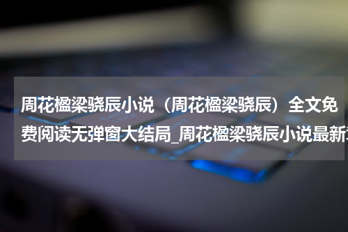 周花楹梁骁辰小说（周花楹梁骁辰）全文免费阅读无弹窗大结局_周花楹梁骁辰小说最新章节列表_笔趣阁（周花楹梁骁辰）