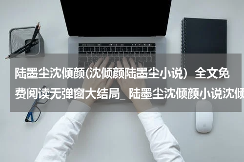 陆墨尘沈倾颜(沈倾颜陆墨尘小说）全文免费阅读无弹窗大结局_ 陆墨尘沈倾颜小说沈倾颜陆墨尘最新章节列表_笔趣阁（沈倾颜陆墨尘）