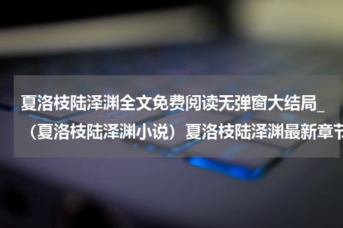夏洛枝陆泽渊全文免费阅读无弹窗大结局_（夏洛枝陆泽渊小说）夏洛枝陆泽渊最新章节列表笔趣阁（夏洛枝陆泽渊）