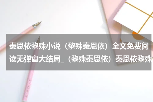 秦恩依黎殊小说（黎殊秦恩依）全文免费阅读无弹窗大结局_（黎殊秦恩依）秦恩依黎殊小说最新章节列表_笔趣阁（黎殊秦恩依）