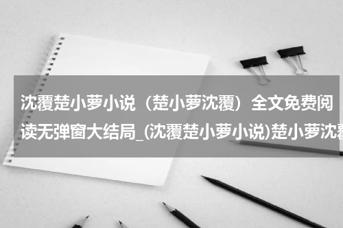 沈覆楚小萝小说（楚小萝沈覆）全文免费阅读无弹窗大结局_(沈覆楚小萝小说)楚小萝沈覆小说免费阅读无弹窗最新章节列表_笔趣阁（楚小萝沈覆）