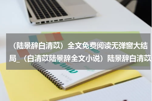 （陆景辞白清苡）全文免费阅读无弹窗大结局_（白清苡陆景辞全文小说）陆景辞白清苡最新章节列表_笔趣阁（陆景辞白清苡）