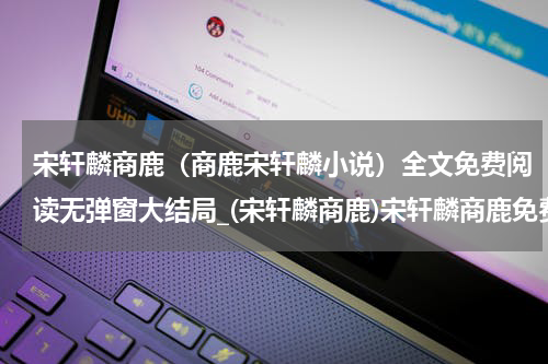 宋轩麟商鹿（商鹿宋轩麟小说）全文免费阅读无弹窗大结局_(宋轩麟商鹿)宋轩麟商鹿免费阅读无弹窗最新章节列表_笔趣阁（商鹿宋轩麟小说）