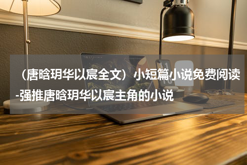 （唐晗玥华以宸全文）小短篇小说免费阅读-强推唐晗玥华以宸主角的小说