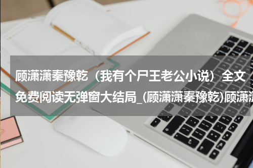 顾潇潇秦豫乾（我有个尸王老公小说）全文免费阅读无弹窗大结局_(顾潇潇秦豫乾)顾潇潇秦豫乾免费阅读无弹窗最新章节列表_笔趣阁（我有个尸王老公小说）