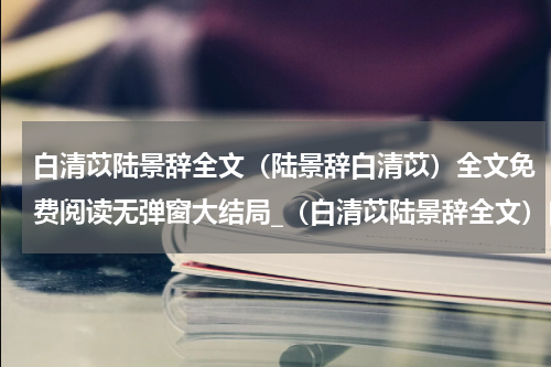 白清苡陆景辞全文（陆景辞白清苡）全文免费阅读无弹窗大结局_（白清苡陆景辞全文）白清苡陆景辞全文最新章节列表_笔趣阁（白清苡陆景辞全文）