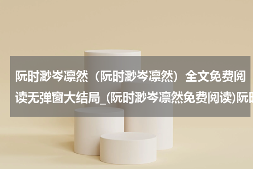 阮时渺岑凛然（阮时渺岑凛然）全文免费阅读无弹窗大结局_(阮时渺岑凛然免费阅读)阮时渺岑凛然无弹窗最新章节列表_笔趣阁（阮时渺岑凛然）