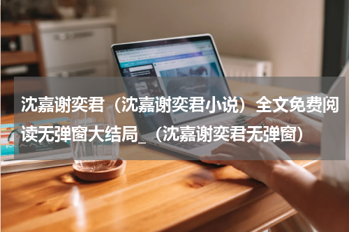 沈嘉谢奕君（沈嘉谢奕君小说）全文免费阅读无弹窗大结局_（沈嘉谢奕君无弹窗）