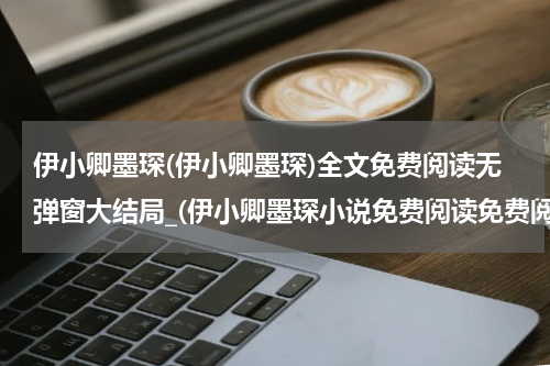 伊小卿墨琛(伊小卿墨琛)全文免费阅读无弹窗大结局_(伊小卿墨琛小说免费阅读免费阅读全文大结局)最新章节列表_笔趣阁（伊小卿墨琛小说免费阅读）