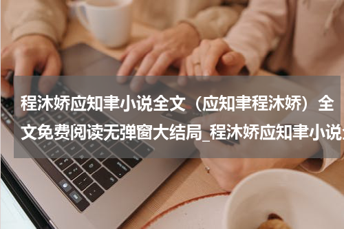 程沐娇应知聿小说全文（应知聿程沐娇）全文免费阅读无弹窗大结局_程沐娇应知聿小说全文全文免费阅读_笔趣阁（应知聿程沐娇）