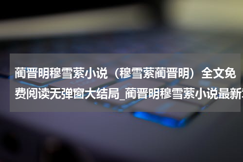 蔺晋明穆雪萦小说（穆雪萦蔺晋明）全文免费阅读无弹窗大结局_蔺晋明穆雪萦小说最新章节列表_笔趣阁（穆雪萦蔺晋明）