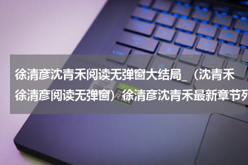 徐清彦沈青禾阅读无弹窗大结局_（沈青禾徐清彦阅读无弹窗）徐清彦沈青禾最新章节列表_笔趣阁（沈青禾徐清彦）