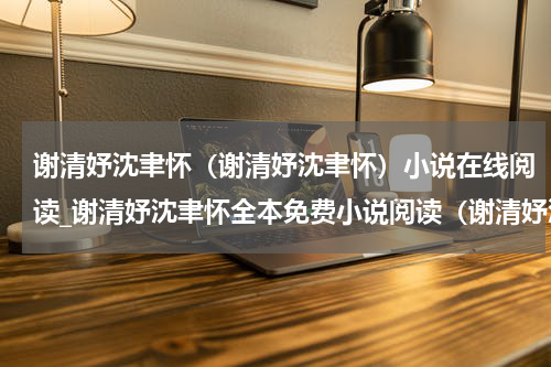 谢清妤沈聿怀（谢清妤沈聿怀）小说在线阅读_谢清妤沈聿怀全本免费小说阅读（谢清妤沈聿怀）
