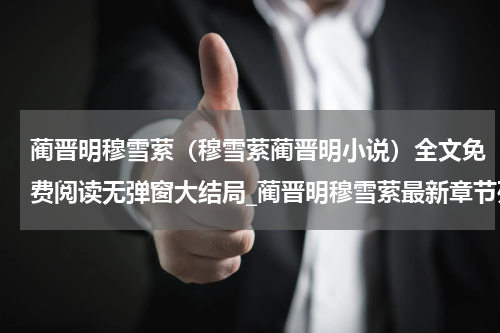 蔺晋明穆雪萦（穆雪萦蔺晋明小说）全文免费阅读无弹窗大结局_蔺晋明穆雪萦最新章节列表_笔趣阁（穆雪萦蔺晋明小说）
