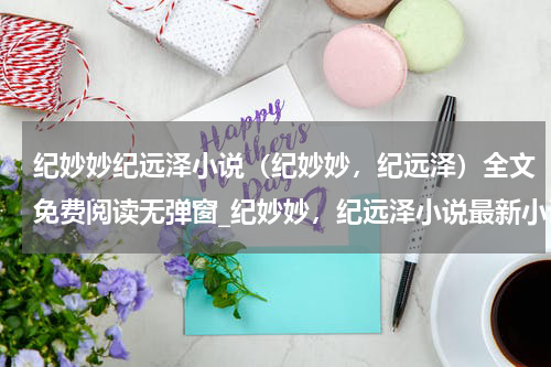 纪妙妙纪远泽小说（纪妙妙，纪远泽）全文免费阅读无弹窗_纪妙妙，纪远泽小说最新小说_笔趣阁（纪妙妙，纪远泽）