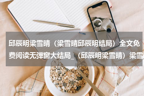 邱辰明梁雪晴（梁雪晴邱辰明结局）全文免费阅读无弹窗大结局_（邱辰明梁雪晴）梁雪晴邱辰明结局小说最新章节列表笔趣阁（梁雪晴邱辰明结局）