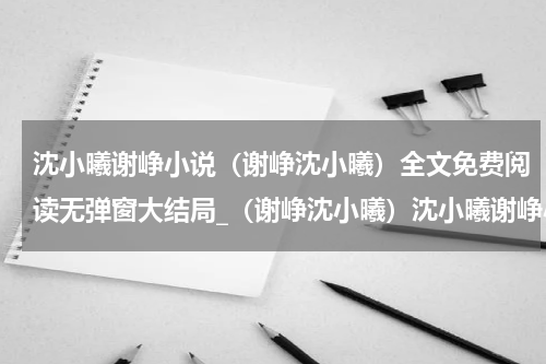 沈小曦谢峥小说（谢峥沈小曦）全文免费阅读无弹窗大结局_（谢峥沈小曦）沈小曦谢峥小说最新章节列表_笔趣阁（谢峥沈小曦）