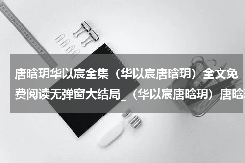 唐晗玥华以宸全集（华以宸唐晗玥）全文免费阅读无弹窗大结局_（华以宸唐晗玥）唐晗玥华以宸全集免费阅读无弹窗最新章节列表（华以宸唐晗玥）