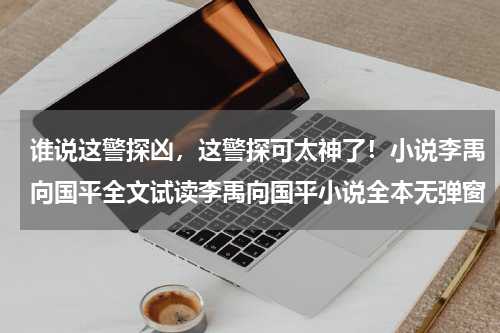 谁说这警探凶，这警探可太神了！小说李禹向国平全文试读李禹向国平小说全本无弹窗