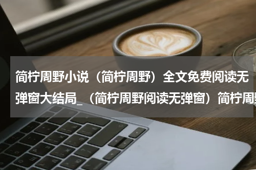 简柠周野小说（简柠周野）全文免费阅读无弹窗大结局_（简柠周野阅读无弹窗）简柠周野最新章节列表_笔趣阁（简柠周野）