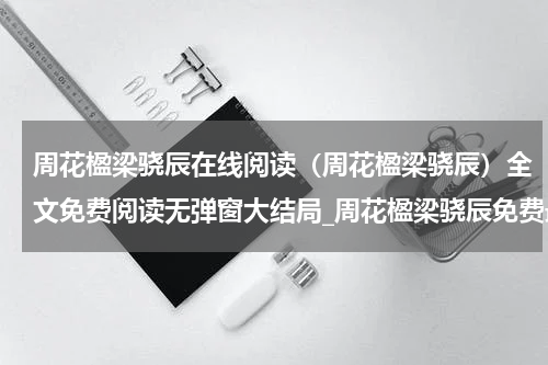 周花楹梁骁辰在线阅读（周花楹梁骁辰）全文免费阅读无弹窗大结局_周花楹梁骁辰免费最新章节列表_笔趣阁（周花楹梁骁辰）