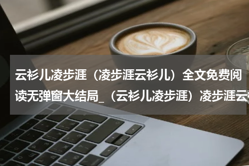 云衫儿凌步涯（凌步涯云衫儿）全文免费阅读无弹窗大结局_（云衫儿凌步涯）凌步涯云衫儿最新章节列表笔趣阁（云衫儿凌步涯）