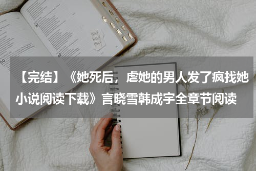 【完结】《她死后，虐她的男人发了疯找她小说阅读下载》言晓雪韩成宇全章节阅读