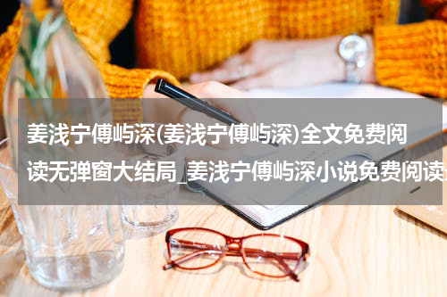 姜浅宁傅屿深(姜浅宁傅屿深)全文免费阅读无弹窗大结局_姜浅宁傅屿深小说免费阅读最新章节列表_笔趣阁（姜浅宁傅屿深）