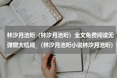 林汐月池珩（林汐月池珩）全文免费阅读无弹窗大结局_（林汐月池珩小说林汐月池珩）林汐月池珩最新章节列表_笔趣阁（楚樱宋靖）