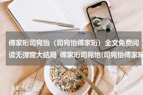 傅家珩司宛怡（司宛怡傅家珩）全文免费阅读无弹窗大结局_傅家珩司宛怡(司宛怡傅家珩免费阅读)_笔趣阁（司宛怡傅家珩）
