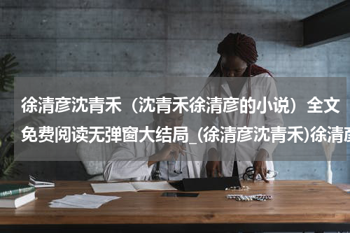 徐清彦沈青禾（沈青禾徐清彦的小说）全文免费阅读无弹窗大结局_(徐清彦沈青禾)徐清彦沈青禾免费阅读无弹窗最新章节列表_笔趣阁（沈青禾徐清彦的小说）