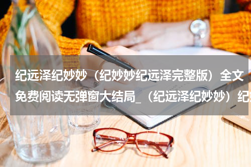 纪远泽纪妙妙（纪妙妙纪远泽完整版）全文免费阅读无弹窗大结局_（纪远泽纪妙妙）纪妙妙纪远泽完整版小说最新章节列表笔趣阁（纪妙妙纪远泽完整版）