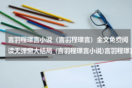 言羽程璟言小说（言羽程璟言）全文免费阅读无弹窗大结局_(言羽程璟言小说)言羽程璟言小说免费阅读无弹窗最新章节列表_笔趣阁（言羽程璟言）