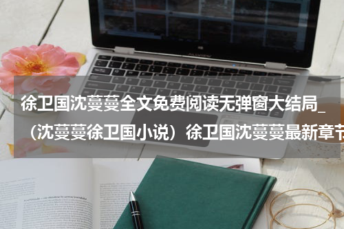 徐卫国沈蔓蔓全文免费阅读无弹窗大结局_（沈蔓蔓徐卫国小说）徐卫国沈蔓蔓最新章节列表笔趣阁（沈蔓蔓徐卫国）